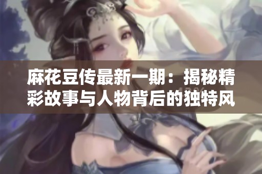 麻花豆传最新一期：揭秘精彩故事与人物背后的独特风采