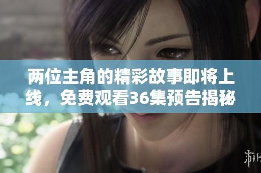 两位主角的精彩故事即将上线，免费观看36集预告揭秘