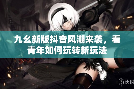九幺新版抖音风潮来袭，看青年如何玩转新玩法