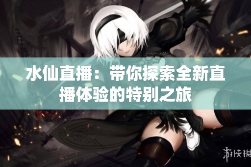 水仙直播：带你探索全新直播体验的特别之旅