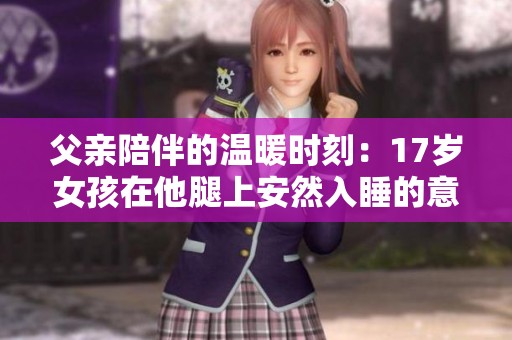 父亲陪伴的温暖时刻：17岁女孩在他腿上安然入睡的意义