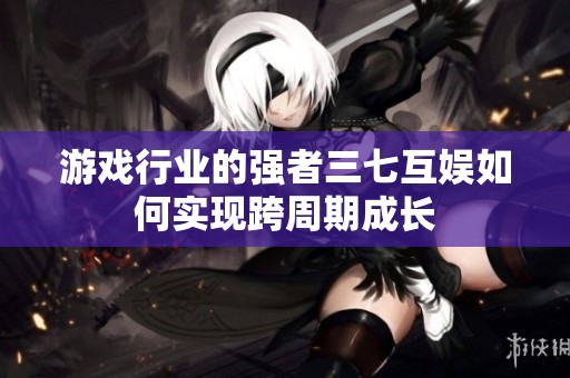 游戏行业的强者三七互娱如何实现跨周期成长