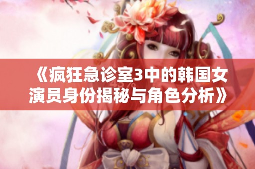 《疯狂急诊室3中的韩国女演员身份揭秘与角色分析》