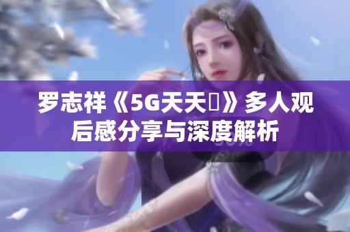 罗志祥《5G天天奭》多人观后感分享与深度解析