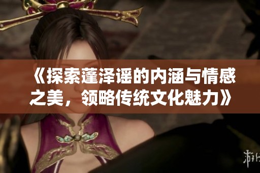 《探索蓬泽谣的内涵与情感之美，领略传统文化魅力》