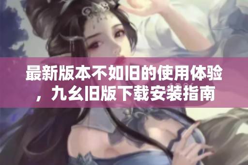 最新版本不如旧的使用体验，九幺旧版下载安装指南