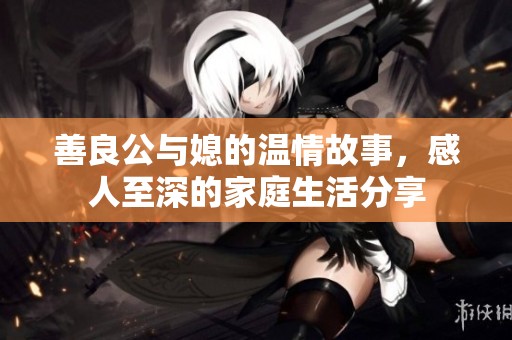 善良公与媳的温情故事，感人至深的家庭生活分享