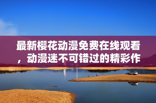 最新樱花动漫免费在线观看，动漫迷不可错过的精彩作品推荐