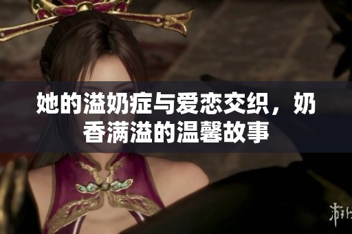 她的溢奶症与爱恋交织，奶香满溢的温馨故事