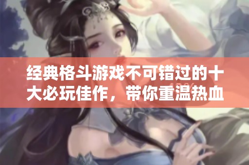 经典格斗游戏不可错过的十大必玩佳作，带你重温热血时刻