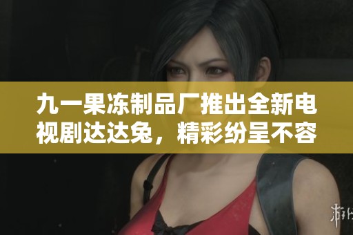 九一果冻制品厂推出全新电视剧达达兔，精彩纷呈不容错过