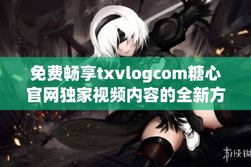 免费畅享txvlogcom糖心官网独家视频内容的全新方式