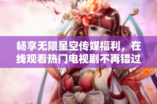 畅享无限星空传媒福利，在线观看热门电视剧不再错过
