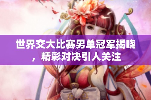 世界交大比赛男单冠军揭晓，精彩对决引人关注
