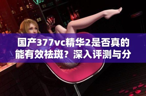 国产377vc精华2是否真的能有效祛斑？深入评测与分析