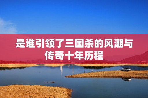 是谁引领了三国杀的风潮与传奇十年历程