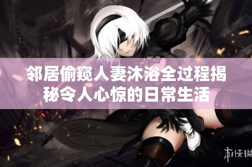 邻居偷窥人妻沐浴全过程揭秘令人心惊的日常生活