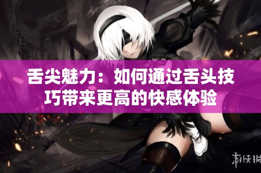 舌尖魅力：如何通过舌头技巧带来更高的快感体验