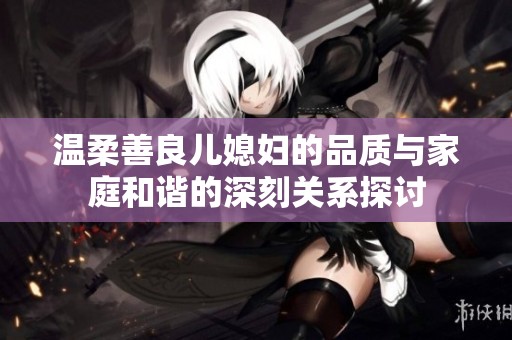 温柔善良儿媳妇的品质与家庭和谐的深刻关系探讨
