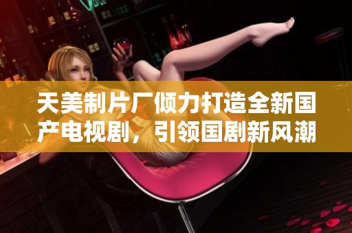 天美制片厂倾力打造全新国产电视剧，引领国剧新风潮