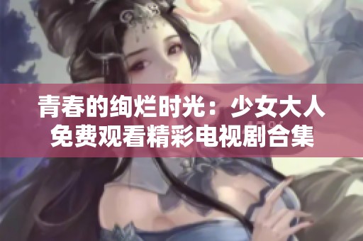 青春的绚烂时光：少女大人免费观看精彩电视剧合集