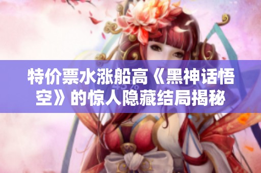 特价票水涨船高《黑神话悟空》的惊人隐藏结局揭秘