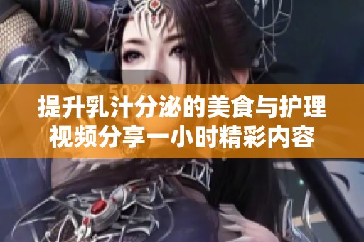 提升乳汁分泌的美食与护理视频分享一小时精彩内容