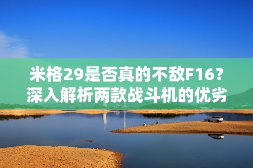 米格29是否真的不敌F16？深入解析两款战斗机的优劣势