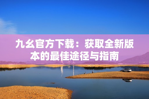 九幺官方下载：获取全新版本的最佳途径与指南