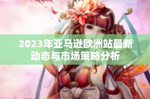 2023年亚马逊欧洲站最新动态与市场策略分析