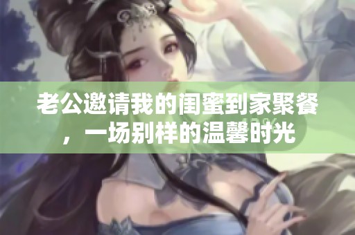 老公邀请我的闺蜜到家聚餐，一场别样的温馨时光