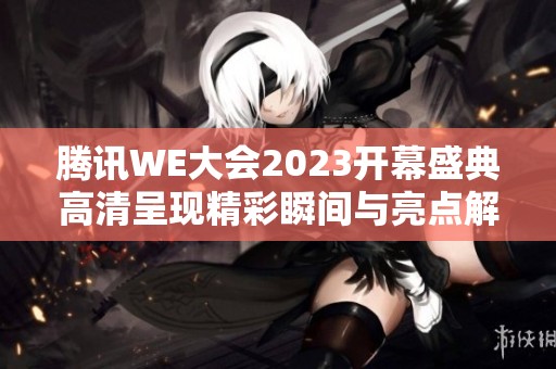 腾讯WE大会2023开幕盛典高清呈现精彩瞬间与亮点解析