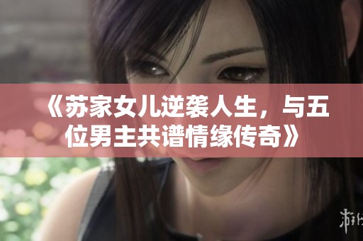 《苏家女儿逆袭人生，与五位男主共谱情缘传奇》