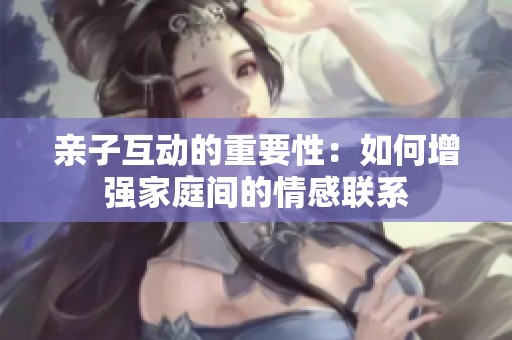 亲子互动的重要性：如何增强家庭间的情感联系
