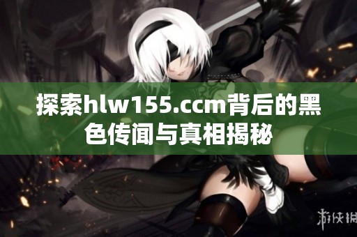 探索hlw155.ccm背后的黑色传闻与真相揭秘