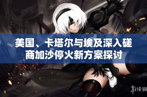 美国、卡塔尔与埃及深入磋商加沙停火新方案探讨