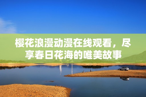 樱花浪漫动漫在线观看，尽享春日花海的唯美故事