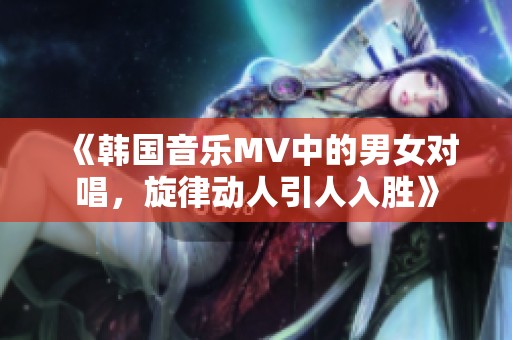《韩国音乐MV中的男女对唱，旋律动人引人入胜》