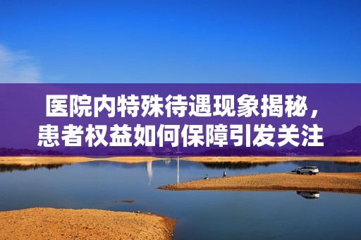 医院内特殊待遇现象揭秘，患者权益如何保障引发关注