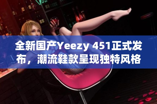 全新国产Yeezy 451正式发布，潮流鞋款呈现独特风格
