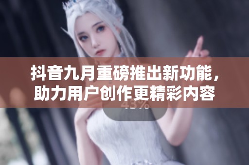 抖音九月重磅推出新功能，助力用户创作更精彩内容