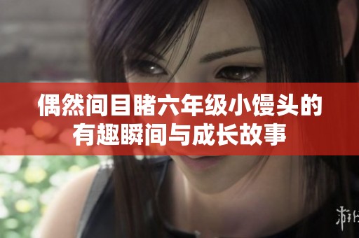 偶然间目睹六年级小馒头的有趣瞬间与成长故事