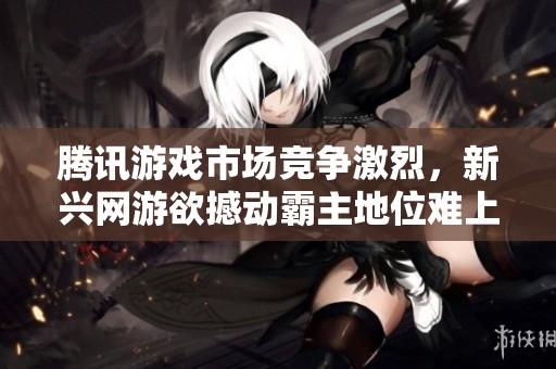 腾讯游戏市场竞争激烈，新兴网游欲撼动霸主地位难上加难