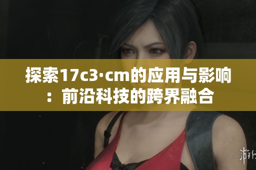 探索17c3·cm的应用与影响：前沿科技的跨界融合