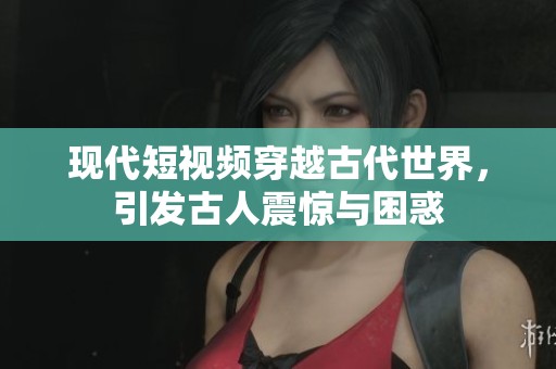 现代短视频穿越古代世界，引发古人震惊与困惑