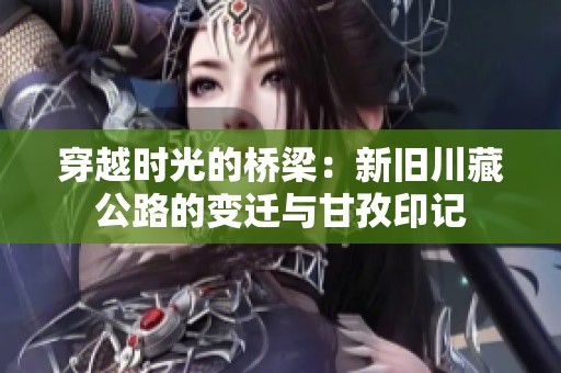 穿越时光的桥梁：新旧川藏公路的变迁与甘孜印记