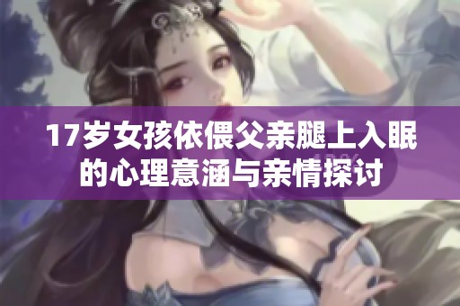17岁女孩依偎父亲腿上入眠的心理意涵与亲情探讨