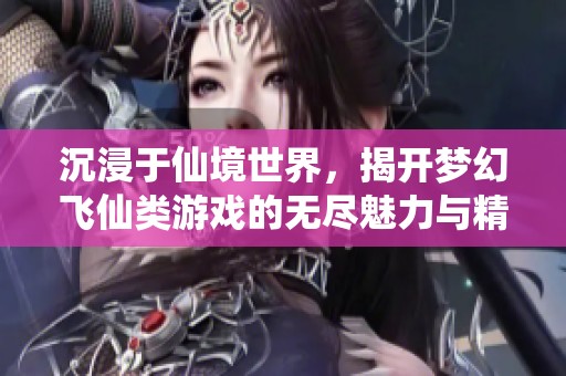 沉浸于仙境世界，揭开梦幻飞仙类游戏的无尽魅力与精彩玩法