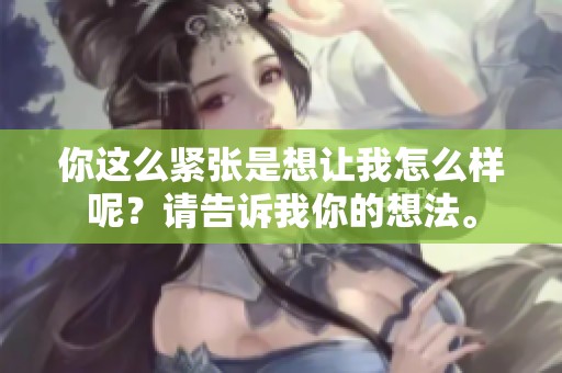 你这么紧张是想让我怎么样呢？请告诉我你的想法。