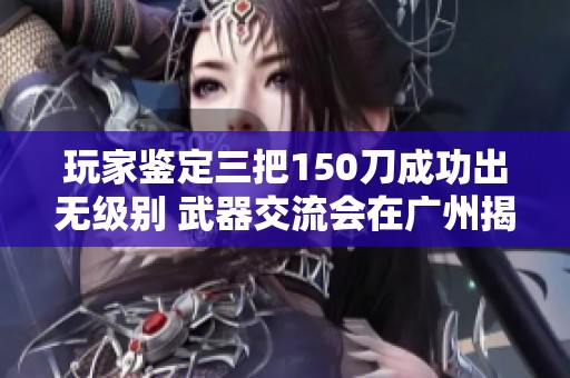 玩家鉴定三把150刀成功出无级别 武器交流会在广州揭晓名单